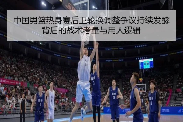 中国男篮热身赛后卫轮换调整争议持续发酵背后的战术考量与用人逻辑