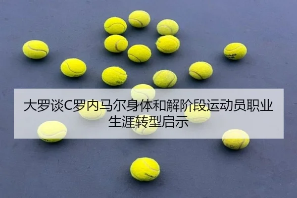 大罗谈C罗内马尔身体和解阶段运动员职业生涯转型启示